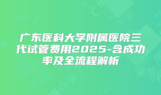广东医科大学附属医院三代试管费用2025-含成功率及全流程解析