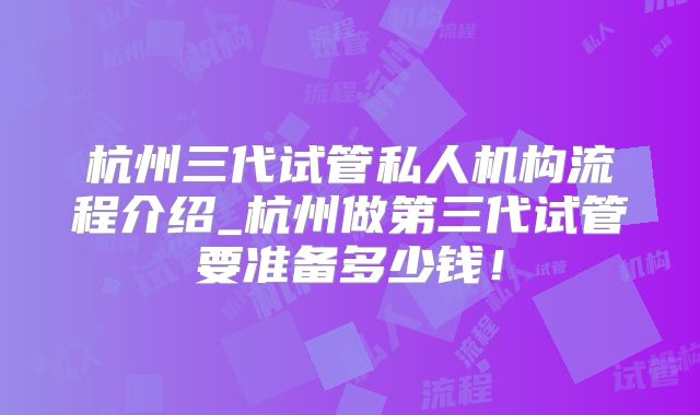 杭州三代试管私人机构流程介绍_杭州做第三代试管要准备多少钱！