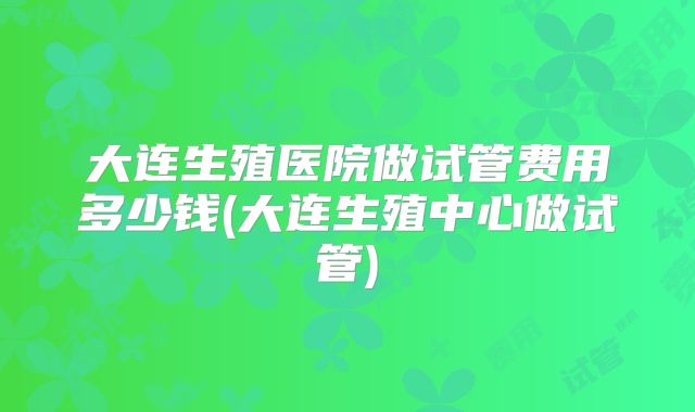 大连生殖医院做试管费用多少钱(大连生殖中心做试管)