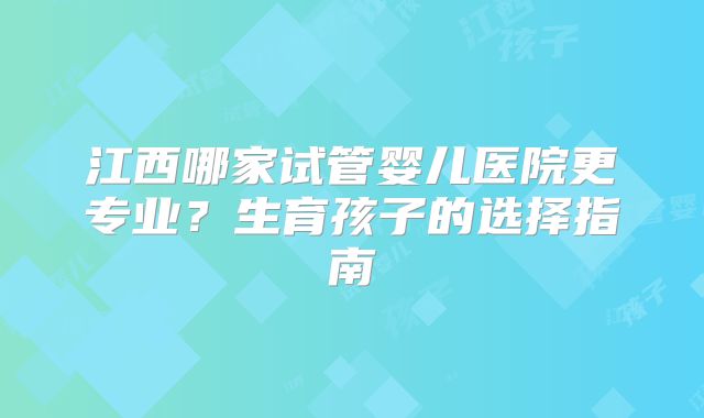 江西哪家试管婴儿医院更专业？生育孩子的选择指南