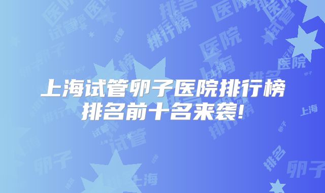 上海试管卵子医院排行榜排名前十名来袭!