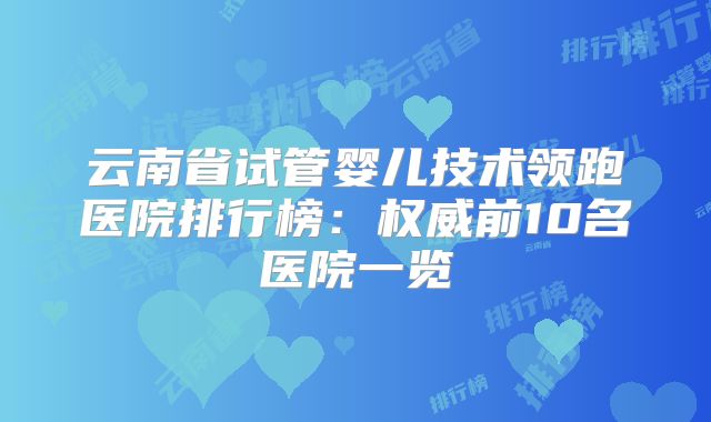 云南省试管婴儿技术领跑医院排行榜:权威前10名医院一览