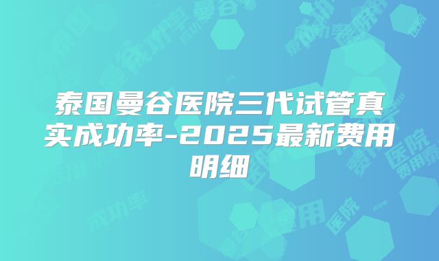 泰国曼谷医院三代试管真实成功率-2025最新费用明细