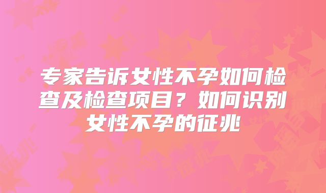 专家告诉女性不孕如何检查及检查项目?如何识别女性不孕的征兆