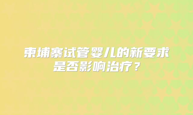 柬埔寨试管婴儿的新要求是否影响治疗?