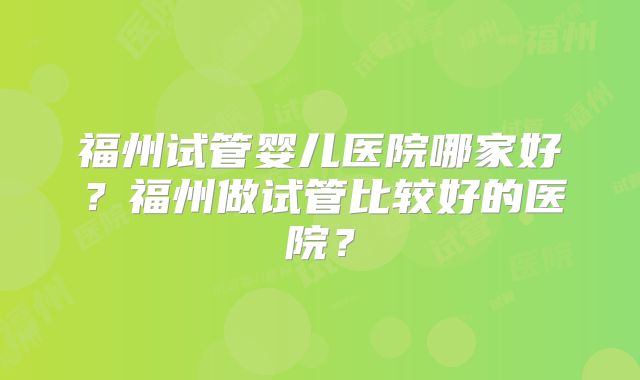 福州试管婴儿医院哪家好?福州做试管比较好的医院?
