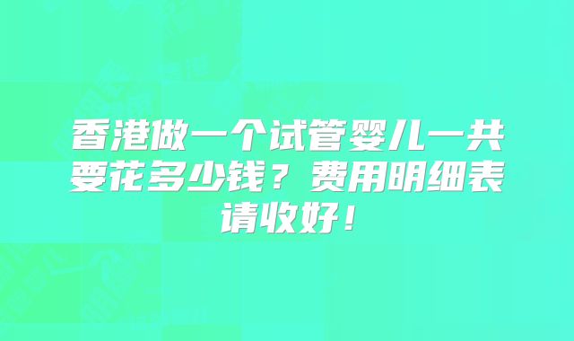 香港做一个试管婴儿一共要花多少钱？费用明细表请收好！