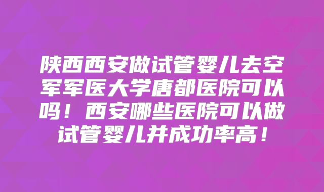 陕西西安做试管婴儿去空军军医大学唐都医院可以吗!西安哪些医院可以做试管婴儿并成功率高!