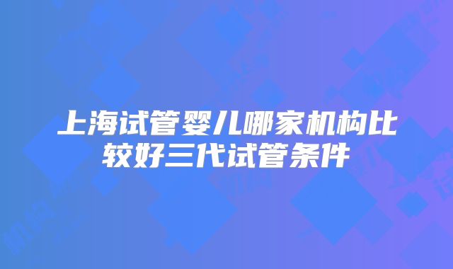 上海试管婴儿哪家机构比较好三代试管条件