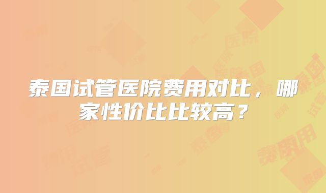 泰国试管医院费用对比,哪家性价比比较高?