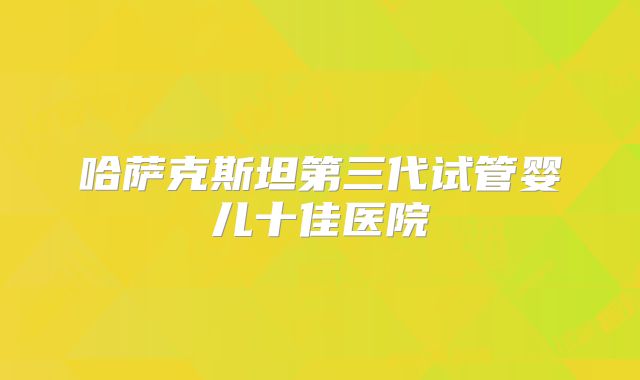 哈萨克斯坦第三代试管婴儿十佳医院