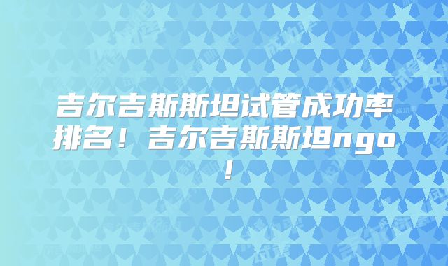 吉尔吉斯斯坦试管成功率排名!吉尔吉斯斯坦ngo!