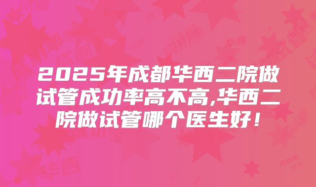 2025年成都华西二院做试管成功率高不高,华西二院做试管哪个医生好！
