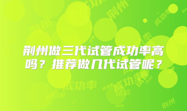 荆州做三代试管成功率高吗?推荐做几代试管呢?