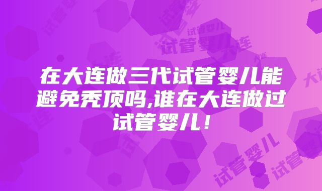 在大连做三代试管婴儿能避免秃顶吗,谁在大连做过试管婴儿！