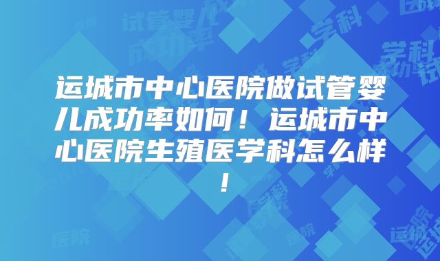 运城市中心医院做试管婴儿成功率如何！运城市中心医院生殖医学科怎么样！