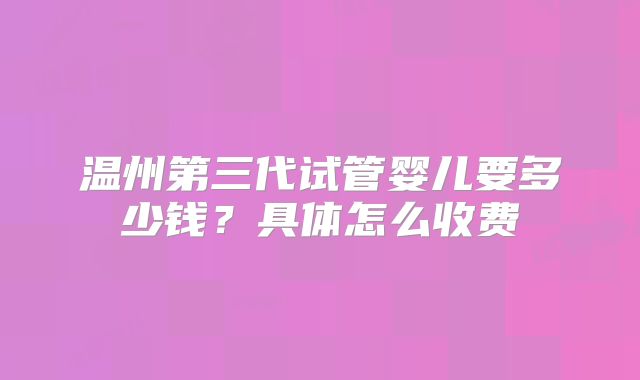 温州第三代试管婴儿要多少钱?具体怎么收费