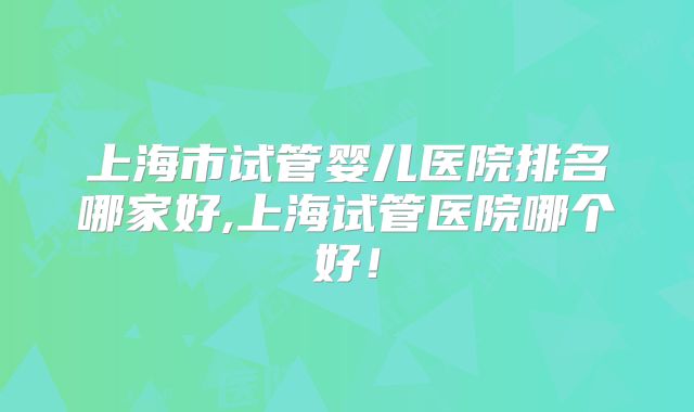 上海市试管婴儿医院排名哪家好,上海试管医院哪个好!