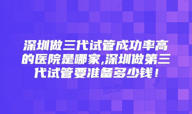 深圳做三代试管成功率高的医院是哪家,深圳做第三代试管要准备多少钱!