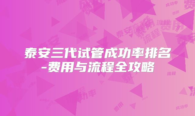 泰安三代试管成功率排名-费用与流程全攻略