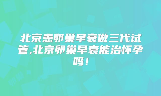 北京患卵巢早衰做三代试管,北京卵巢早衰能治怀孕吗！