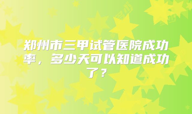 郑州市三甲试管医院成功率,多少天可以知道成功了?
