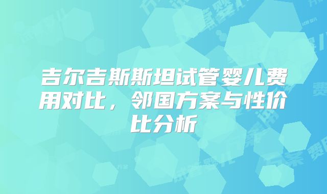 吉尔吉斯斯坦试管婴儿费用对比,邻国方案与性价比分析
