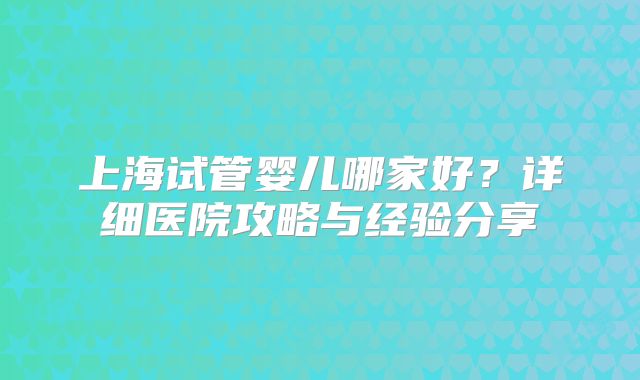 上海试管婴儿哪家好?详细医院攻略与经验分享