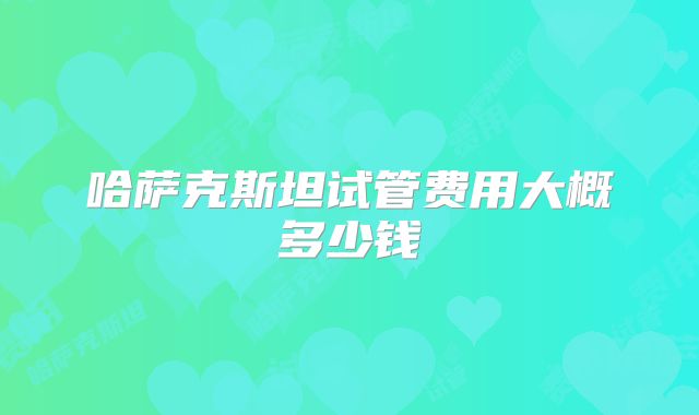 哈萨克斯坦试管费用大概多少钱