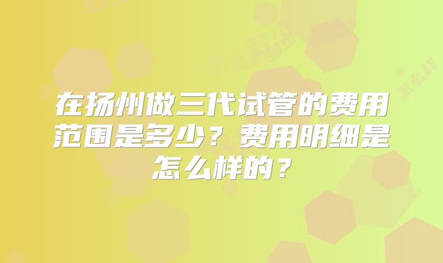 在扬州做三代试管的费用范围是多少？费用明细是怎么样的？