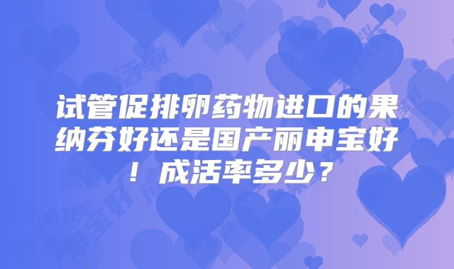 试管促排卵药物进口的果纳芬好还是国产丽申宝好!成活率多少?