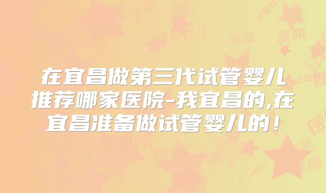 在宜昌做第三代试管婴儿推荐哪家医院-我宜昌的,在宜昌准备做试管婴儿的！