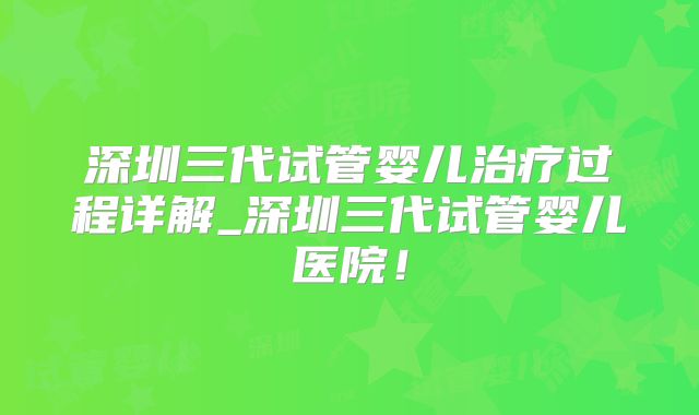 深圳三代试管婴儿治疗过程详解_深圳三代试管婴儿医院！