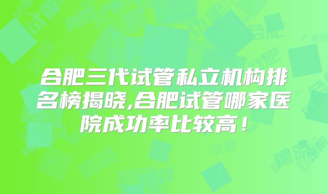 合肥三代试管私立机构排名榜揭晓,合肥试管哪家医院成功率比较高!