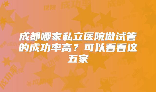 成都哪家私立医院做试管的成功率高?可以看看这五家