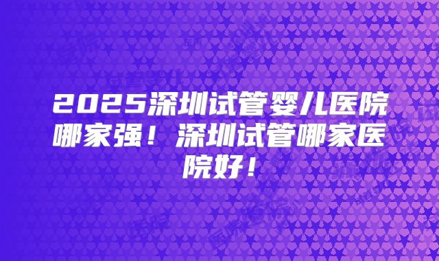 2025深圳试管婴儿医院哪家强！深圳试管哪家医院好！