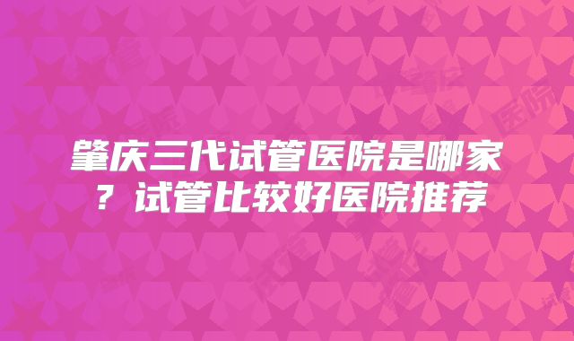 肇庆三代试管医院是哪家?试管比较好医院推荐