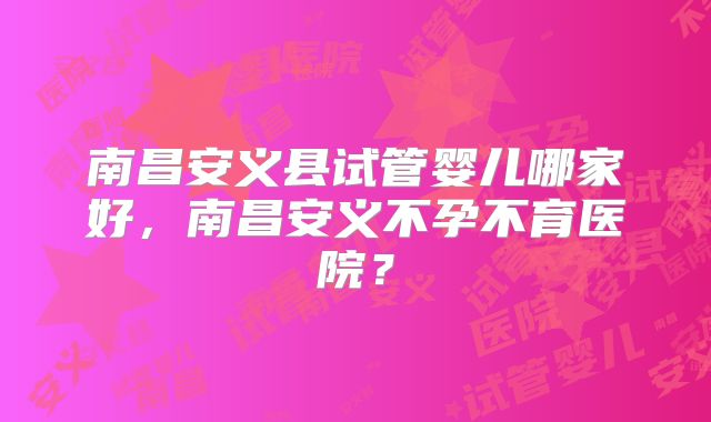 南昌安义县试管婴儿哪家好,南昌安义不孕不育医院?