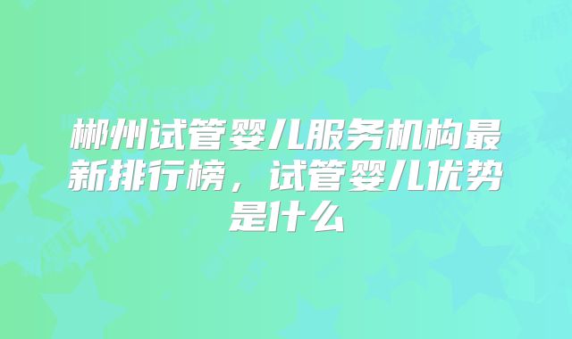 郴州试管婴儿服务机构最新排行榜,试管婴儿优势是什么