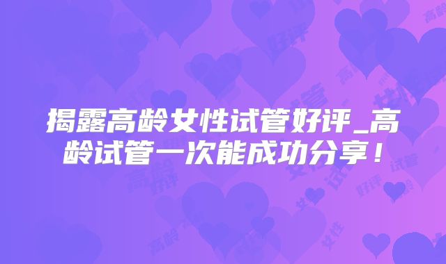揭露高龄女性试管好评_高龄试管一次能成功分享！