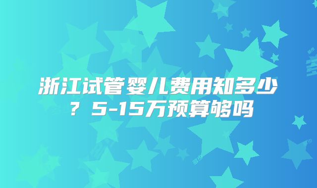 浙江试管婴儿费用知多少?5-15万预算够吗