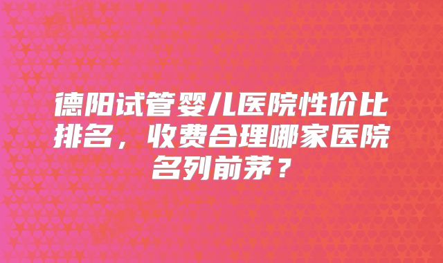 德阳试管婴儿医院性价比排名，收费合理哪家医院名列前茅？