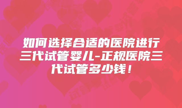 如何选择合适的医院进行三代试管婴儿-正规医院三代试管多少钱!