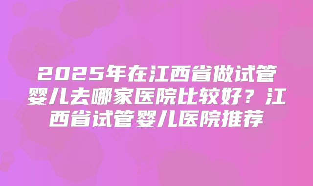 2025年在江西省做试管婴儿去哪家医院比较好？江西省试管婴儿医院推荐