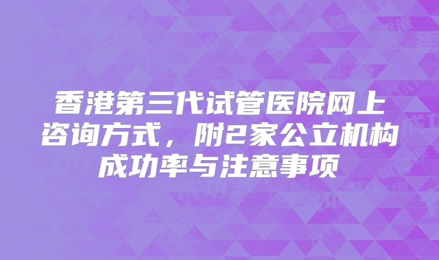 香港第三代试管医院网上咨询方式,附2家公立机构成功率与注意事项