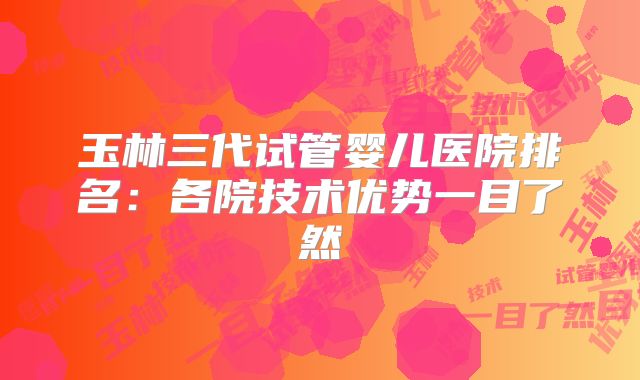 玉林三代试管婴儿医院排名:各院技术优势一目了然