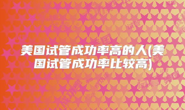 美国试管成功率高的人(美国试管成功率比较高)