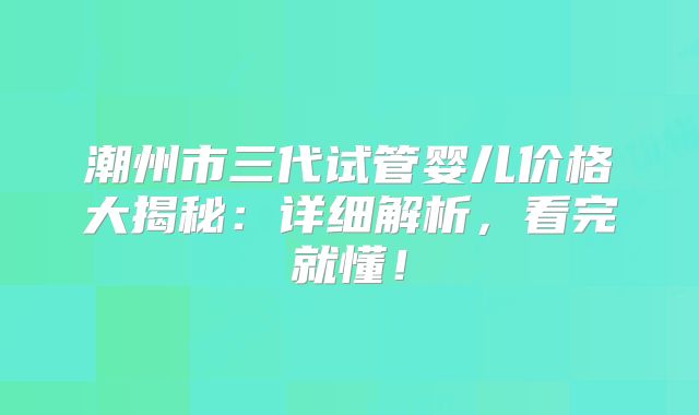 潮州市三代试管婴儿价格大揭秘：详细解析，看完就懂！