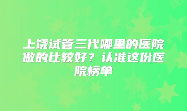 上饶试管三代哪里的医院做的比较好?认准这份医院榜单
