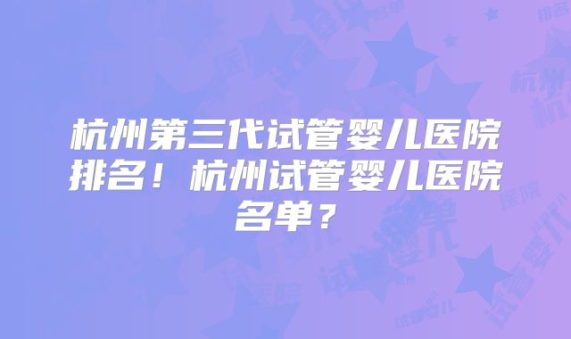 杭州第三代试管婴儿医院排名！杭州试管婴儿医院名单？
